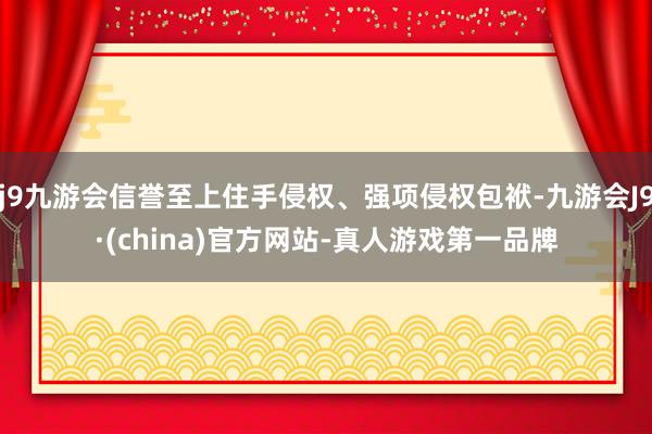 j9九游会信誉至上住手侵权、强项侵权包袱-九游会J9·(china)官方网站-真人游戏第一品牌