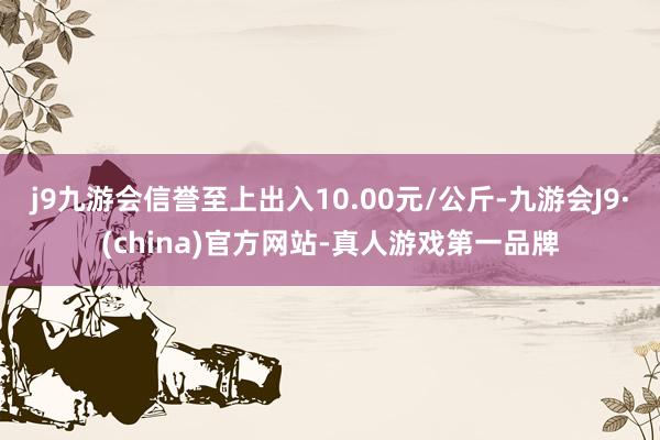 j9九游会信誉至上出入10.00元/公斤-九游会J9·(china)官方网站-真人游戏第一品牌