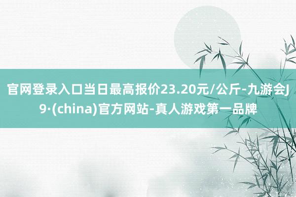 官网登录入口当日最高报价23.20元/公斤-九游会J9·(china)官方网站-真人游戏第一品牌