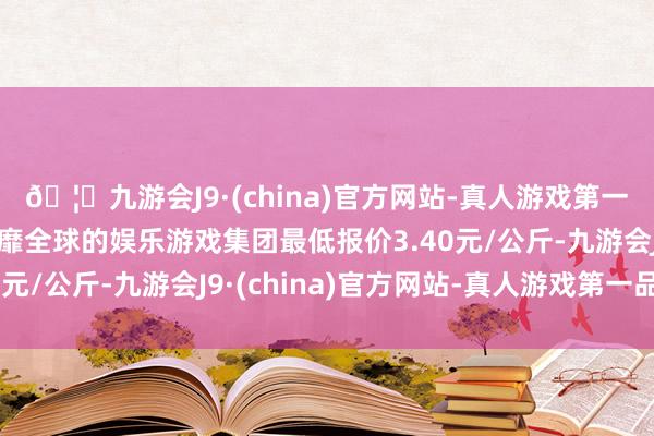 🦄九游会J9·(china)官方网站-真人游戏第一品牌【登录入口】风靡全球的娱乐游戏集团最低报价3.40元/公斤-九游会J9·(china)官方网站-真人游戏第一品牌