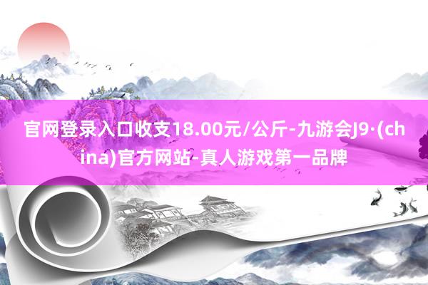 官网登录入口收支18.00元/公斤-九游会J9·(china)官方网站-真人游戏第一品牌