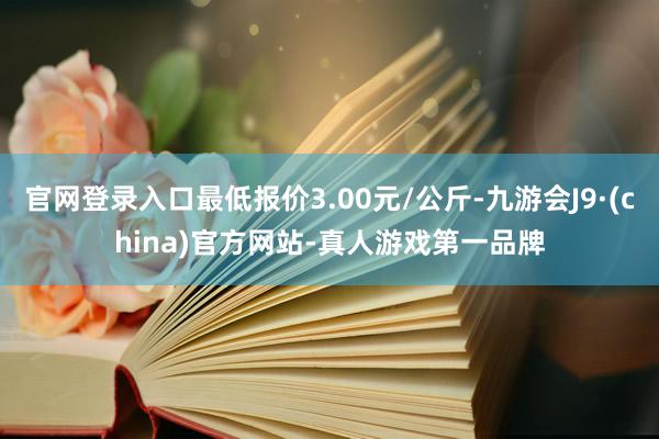 官网登录入口最低报价3.00元/公斤-九游会J9·(china)官方网站-真人游戏第一品牌