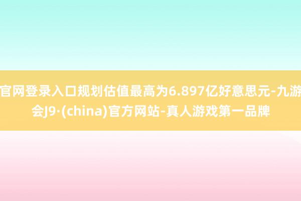 官网登录入口规划估值最高为6.897亿好意思元-九游会J9·(china)官方网站-真人游戏第一品牌