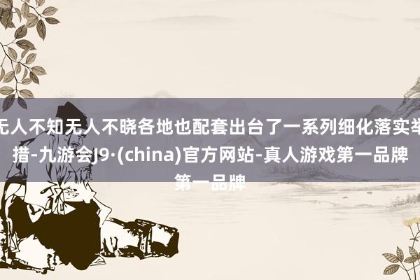 无人不知无人不晓各地也配套出台了一系列细化落实举措-九游会J9·(china)官方网站-真人游戏第一品牌