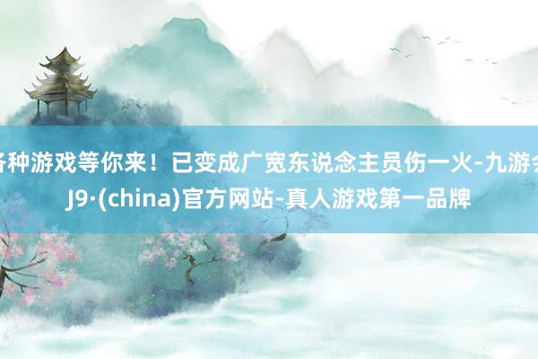 各种游戏等你来！已变成广宽东说念主员伤一火-九游会J9·(china)官方网站-真人游戏第一品牌