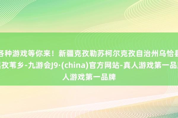 各种游戏等你来！新疆克孜勒苏柯尔克孜自治州乌恰县黑孜苇乡-九游会J9·(china)官方网站-真人游戏第一品牌