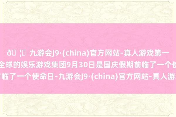 🦄九游会J9·(china)官方网站-真人游戏第一品牌【登录入口】风靡全球的娱乐游戏集团9月30日是国庆假期前临了一个使命日-九游会J9·(china)官方网站-真人游戏第一品牌