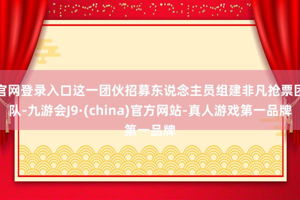 官网登录入口这一团伙招募东说念主员组建非凡抢票团队-九游会J9·(china)官方网站-真人游戏第一品牌