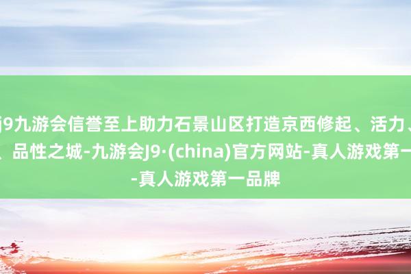 j9九游会信誉至上助力石景山区打造京西修起、活力、飘逸、品性之城-九游会J9·(china)官方网站-真人游戏第一品牌