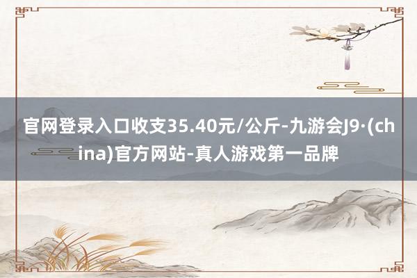 官网登录入口收支35.40元/公斤-九游会J9·(china)官方网站-真人游戏第一品牌