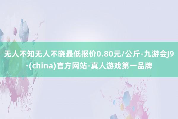 无人不知无人不晓最低报价0.80元/公斤-九游会J9·(china)官方网站-真人游戏第一品牌