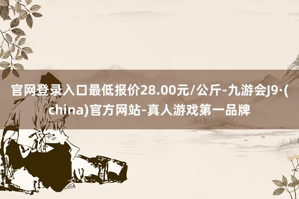 官网登录入口最低报价28.00元/公斤-九游会J9·(china)官方网站-真人游戏第一品牌