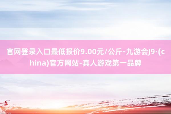 官网登录入口最低报价9.00元/公斤-九游会J9·(china)官方网站-真人游戏第一品牌