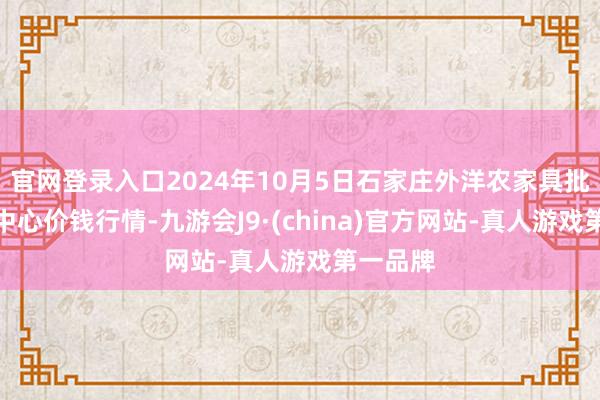 官网登录入口2024年10月5日石家庄外洋农家具批发交游中心价钱行情-九游会J9·(china)官方网站-真人游戏第一品牌