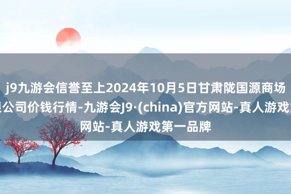 j9九游会信誉至上2024年10月5日甘肃陇国源商场惩办有限公司价钱行情-九游会J9·(china)官方网站-真人游戏第一品牌