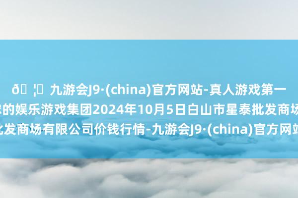 🦄九游会J9·(china)官方网站-真人游戏第一品牌【登录入口】风靡全球的娱乐游戏集团2024年10月5日白山市星泰批发商场有限公司价钱行情-九游会J9·(china)官方网站-真人游戏第一品牌