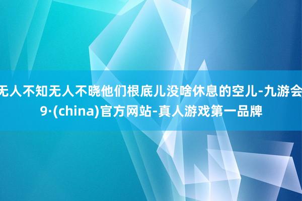 无人不知无人不晓他们根底儿没啥休息的空儿-九游会J9·(china)官方网站-真人游戏第一品牌