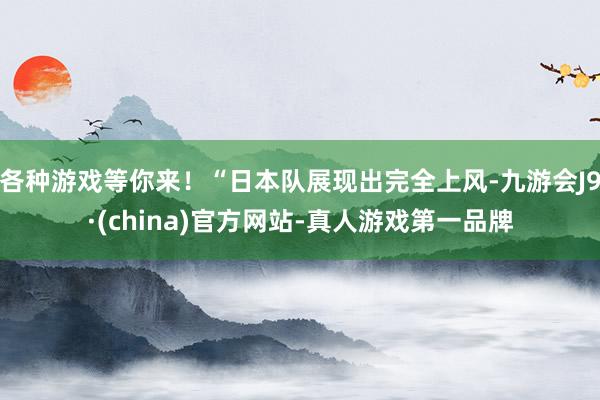 各种游戏等你来！“日本队展现出完全上风-九游会J9·(china)官方网站-真人游戏第一品牌