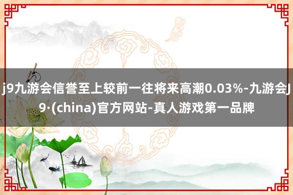 j9九游会信誉至上较前一往将来高潮0.03%-九游会J9·(china)官方网站-真人游戏第一品牌