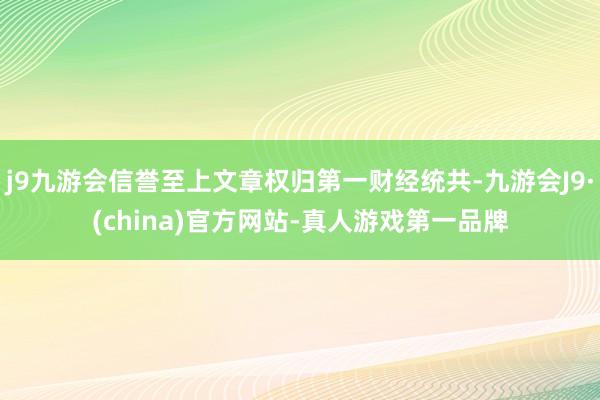 j9九游会信誉至上文章权归第一财经统共-九游会J9·(china)官方网站-真人游戏第一品牌