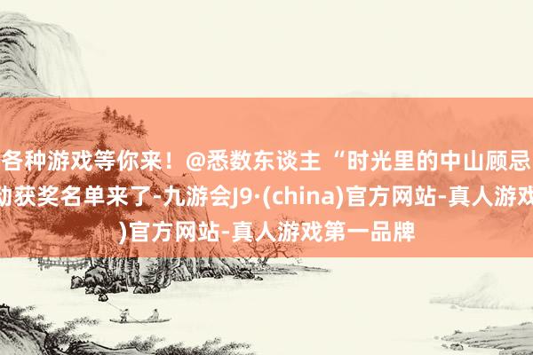 各种游戏等你来！@悉数东谈主 “时光里的中山顾忌”搜集活动获奖名单来了-九游会J9·(china)官方网站-真人游戏第一品牌