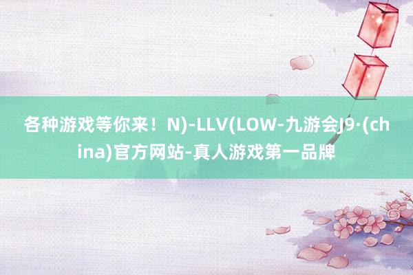 各种游戏等你来！N)-LLV(LOW-九游会J9·(china)官方网站-真人游戏第一品牌