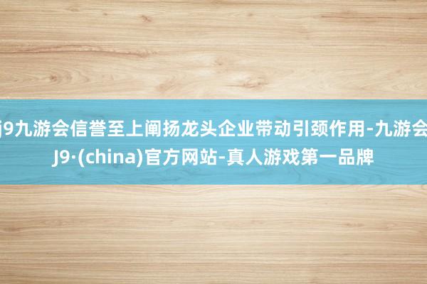 j9九游会信誉至上阐扬龙头企业带动引颈作用-九游会J9·(china)官方网站-真人游戏第一品牌