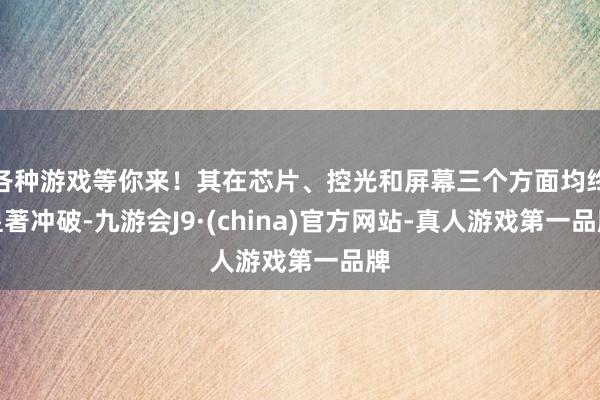 各种游戏等你来！其在芯片、控光和屏幕三个方面均终显著冲破-九游会J9·(china)官方网站-真人游戏第一品牌