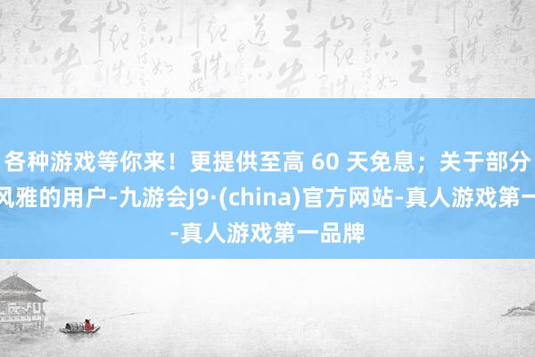 各种游戏等你来！更提供至高 60 天免息；关于部分征信风雅的用户-九游会J9·(china)官方网站-真人游戏第一品牌