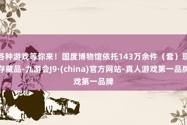 各种游戏等你来！国度博物馆依托143万余件（套）现存藏品-九游会J9·(china)官方网站-真人游戏第一品牌