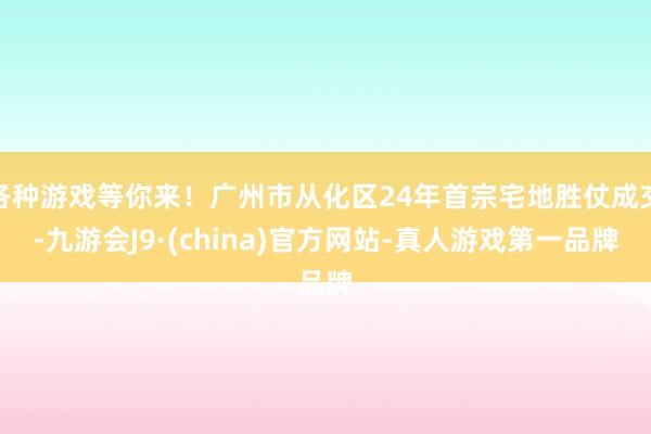 各种游戏等你来！广州市从化区24年首宗宅地胜仗成交-九游会J9·(china)官方网站-真人游戏第一品牌