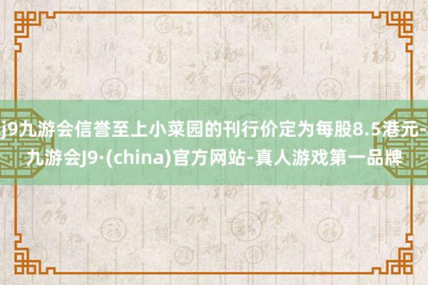 j9九游会信誉至上小菜园的刊行价定为每股8.5港元-九游会J9·(china)官方网站-真人游戏第一品牌