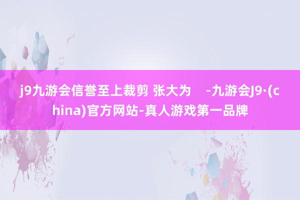 j9九游会信誉至上裁剪 张大为    -九游会J9·(china)官方网站-真人游戏第一品牌