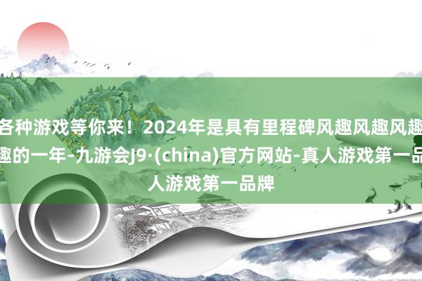 各种游戏等你来！2024年是具有里程碑风趣风趣风趣风趣的一年-九游会J9·(china)官方网站-真人游戏第一品牌