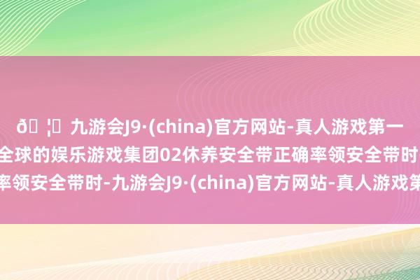 🦄九游会J9·(china)官方网站-真人游戏第一品牌【登录入口】风靡全球的娱乐游戏集团02休养安全带正确率领安全带时-九游会J9·(china)官方网站-真人游戏第一品牌