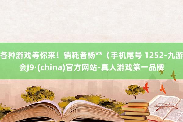 各种游戏等你来！销耗者杨**（手机尾号 1252-九游会J9·(china)官方网站-真人游戏第一品牌