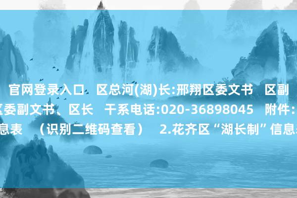 官网登录入口   区总河(湖)长:邢翔区委文书   区副总河(湖)长:李晓东区委副文书、区长   干系电话:020-36898045   附件：   1.花齐区“河长制”信息表   （识别二维码查看）   2.花齐区“湖长制”信息表   （识别二维码查看）   开头：花齐区河长办   裁剪：黄柱  -九游会J9·(china)官方网站-真人游戏第一品牌