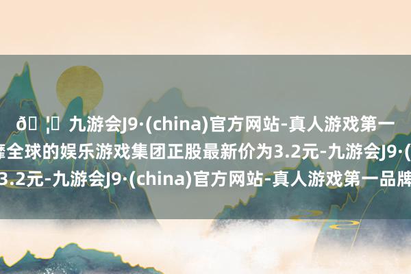 🦄九游会J9·(china)官方网站-真人游戏第一品牌【登录入口】风靡全球的娱乐游戏集团正股最新价为3.2元-九游会J9·(china)官方网站-真人游戏第一品牌