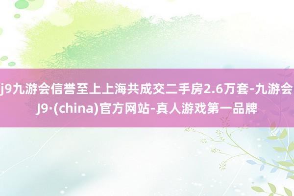 j9九游会信誉至上上海共成交二手房2.6万套-九游会J9·(china)官方网站-真人游戏第一品牌