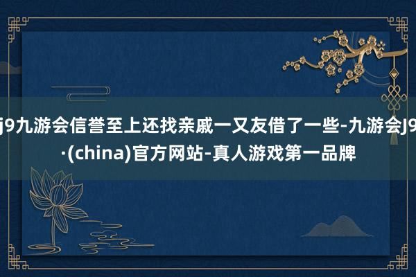 j9九游会信誉至上还找亲戚一又友借了一些-九游会J9·(china)官方网站-真人游戏第一品牌