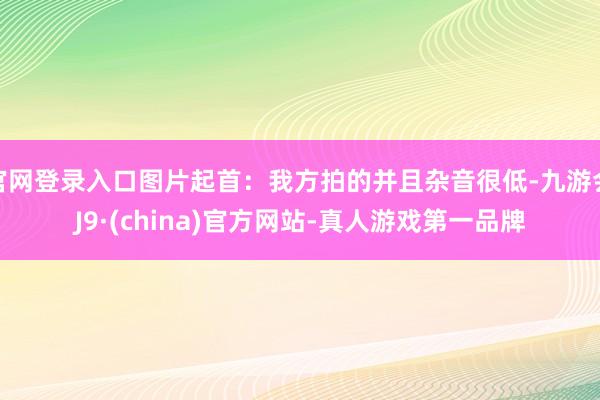 官网登录入口图片起首：我方拍的并且杂音很低-九游会J9·(china)官方网站-真人游戏第一品牌