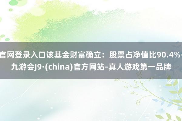 官网登录入口该基金财富确立：股票占净值比90.4%-九游会J9·(china)官方网站-真人游戏第一品牌