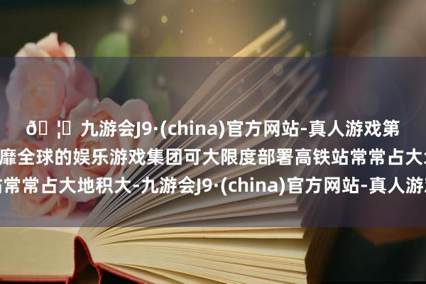 🦄九游会J9·(china)官方网站-真人游戏第一品牌【登录入口】风靡全球的娱乐游戏集团可大限度部署高铁站常常占大地积大-九游会J9·(china)官方网站-真人游戏第一品牌