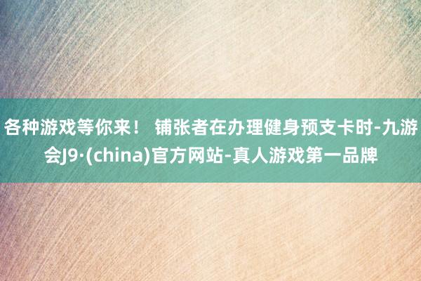 各种游戏等你来！ 　　铺张者在办理健身预支卡时-九游会J9·(china)官方网站-真人游戏第一品牌