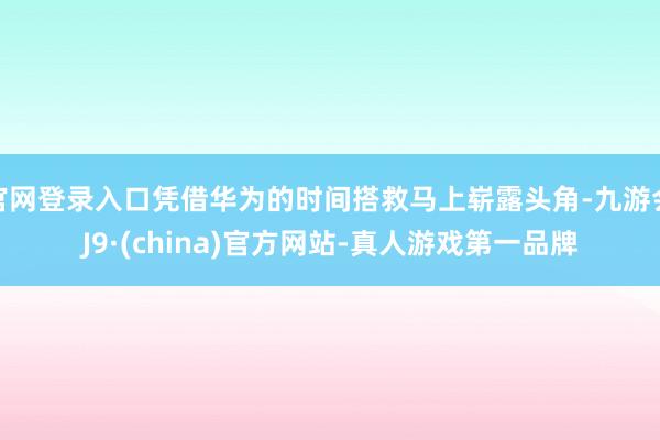 官网登录入口凭借华为的时间搭救马上崭露头角-九游会J9·(china)官方网站-真人游戏第一品牌