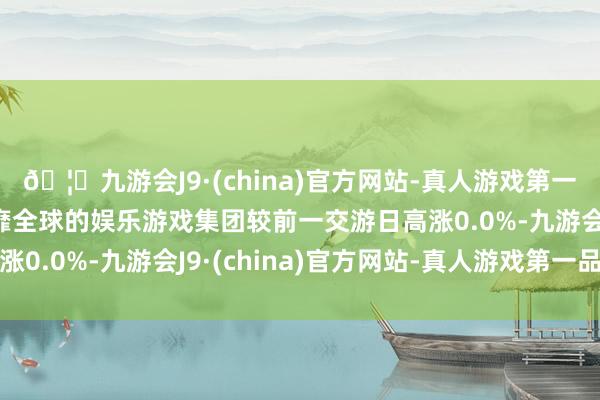 🦄九游会J9·(china)官方网站-真人游戏第一品牌【登录入口】风靡全球的娱乐游戏集团较前一交游日高涨0.0%-九游会J9·(china)官方网站-真人游戏第一品牌