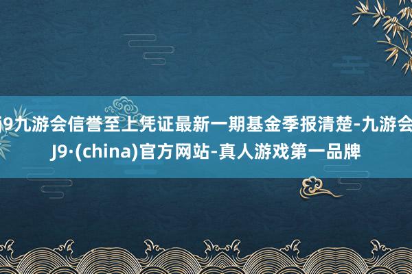 j9九游会信誉至上凭证最新一期基金季报清楚-九游会J9·(china)官方网站-真人游戏第一品牌