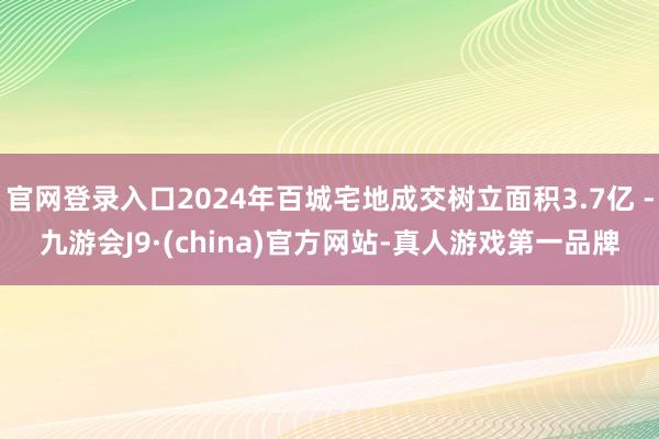 官网登录入口2024年百城宅地成交树立面积3.7亿 -九游会J9·(china)官方网站-真人游戏第一品牌