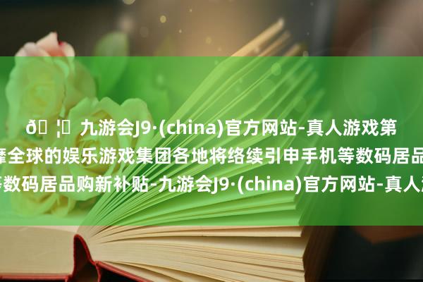 🦄九游会J9·(china)官方网站-真人游戏第一品牌【登录入口】风靡全球的娱乐游戏集团各地将络续引申手机等数码居品购新补贴-九游会J9·(china)官方网站-真人游戏第一品牌