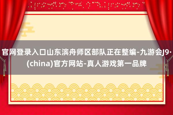 官网登录入口山东滨舟师区部队正在整编-九游会J9·(china)官方网站-真人游戏第一品牌